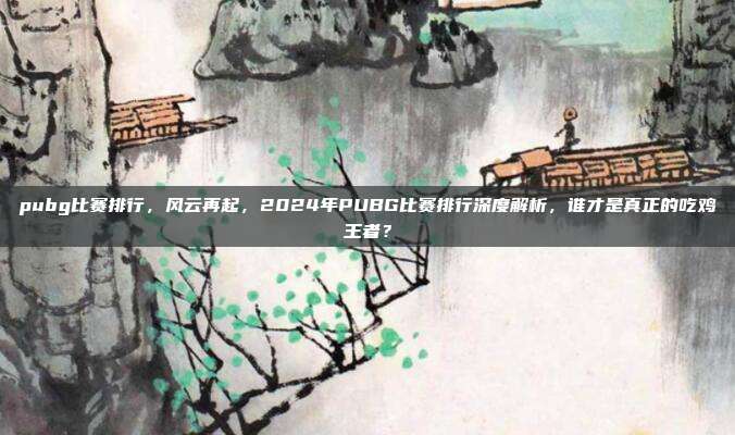 pubg比赛排行,风云再起,2024年PUBG比赛排行深度解析,谁才是真正的吃鸡王者?