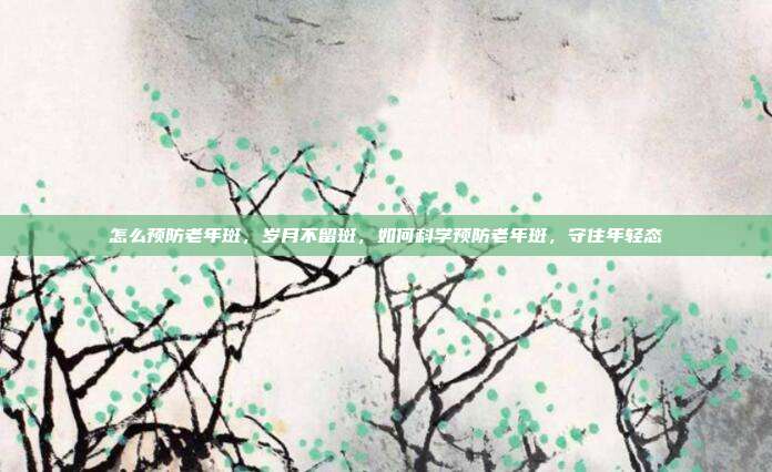 怎么预防老年斑,岁月不留斑,如何科学预防老年斑,守住年轻态