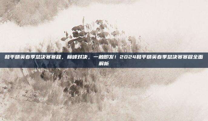 和平精英春季总决赛赛程,巅峰对决,一触即发!2024和平精英春季总决赛赛程全面解析