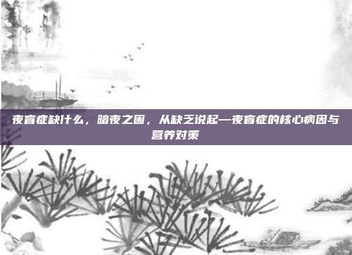 夜盲症缺什么,暗夜之困,从缺乏说起—夜盲症的核心病因与营养对策