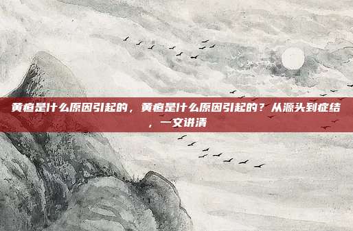 黄疸是什么原因引起的,黄疸是什么原因引起的?从源头到症结,一文讲清