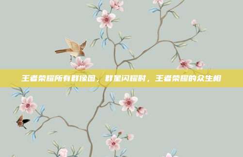 王者荣耀所有群像图,群星闪耀时,王者荣耀的众生相