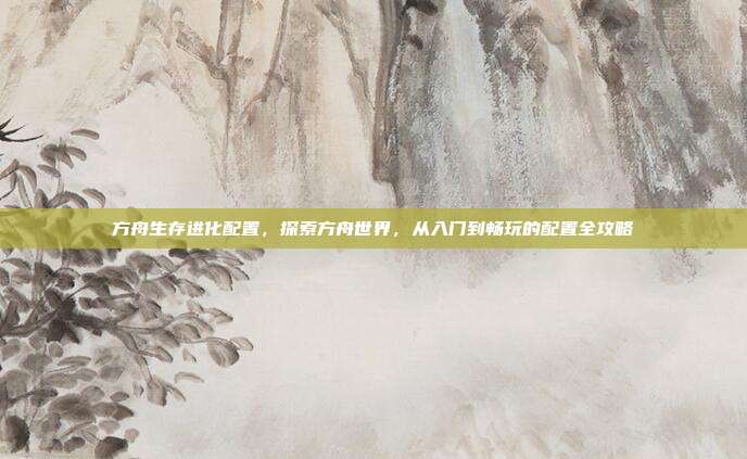 方舟生存进化配置,探索方舟世界,从入门到畅玩的配置全攻略