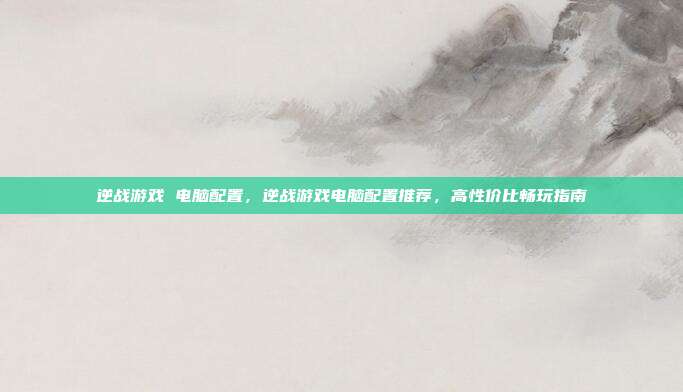 逆战游戏 电脑配置,逆战游戏电脑配置推荐,高性价比畅玩指南