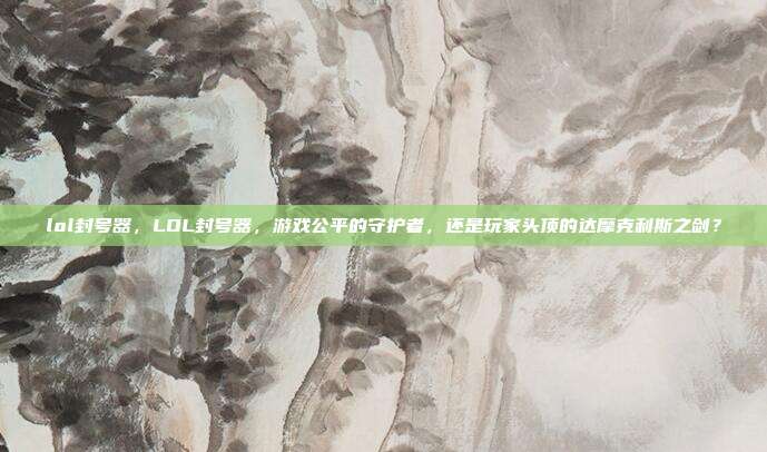 lol封号器,LOL封号器,游戏公平的守护者,还是玩家头顶的达摩克利斯之剑?