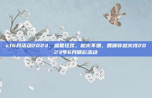 cf6月活动2023,盛夏狂欢,枪火不熄,回顾穿越火线2023年6月精彩活动