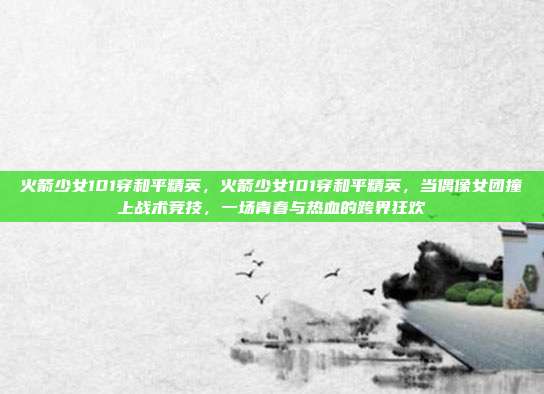 火箭少女101穿和平精英,火箭少女101穿和平精英,当偶像女团撞上战术竞技,一场青春与热血的跨界狂欢