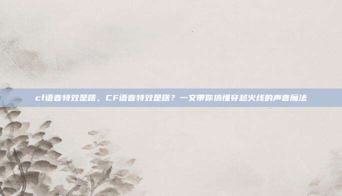 cf语音特效是啥,CF语音特效是啥?一文带你搞懂穿越火线的声音魔法