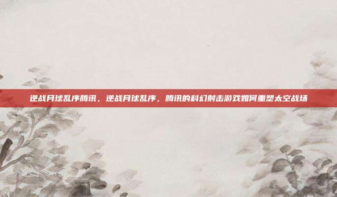 逆战月球乱序腾讯,逆战月球乱序,腾讯的科幻射击游戏如何重塑太空战场