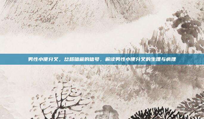 男性小便分叉,岔路暗藏的信号,解读男性小便分叉的生理与病理