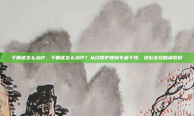 干眼症怎么治疗,干眼症怎么治疗?从日常护理到专业干预,这份全攻略请收好