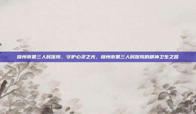 赣州市第三人民医院,守护心灵之光,赣州市第三人民医院的精神卫生之路