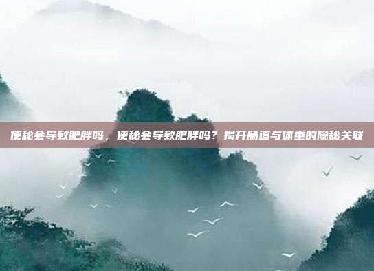 便秘会导致肥胖吗,便秘会导致肥胖吗?揭开肠道与体重的隐秘关联