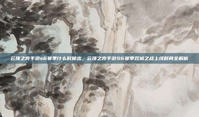 云顶之弈手游s6赛季什么时候出,云顶之弈手游S6赛季双城之战上线时间全解析