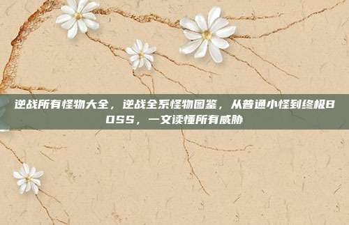 逆战所有怪物大全,逆战全系怪物图鉴,从普通小怪到终极BOSS,一文读懂所有威胁