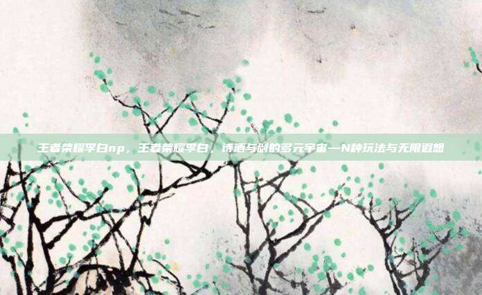 王者荣耀李白np,王者荣耀李白,诗酒与剑的多元宇宙—N种玩法与无限遐想