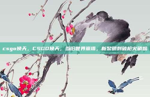 csgo换天,CSGO换天,当旧世界崩塌,新黎明刺破枪火硝烟