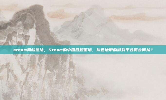 steam网站违法,Steam的中国合规困境,灰色地带的游戏平台何去何从?