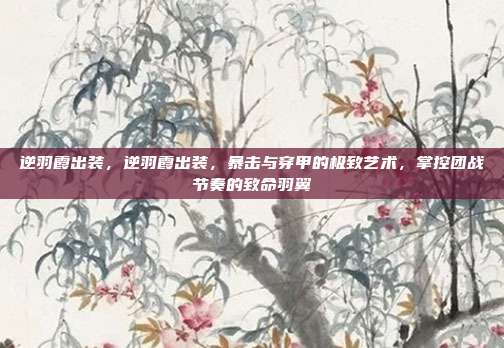 逆羽霞出装,逆羽霞出装,暴击与穿甲的极致艺术,掌控团战节奏的致命羽翼