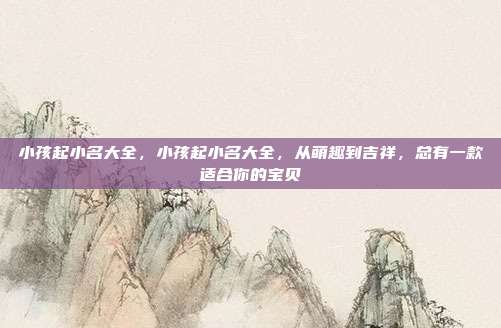 小孩起小名大全,小孩起小名大全,从萌趣到吉祥,总有一款适合你的宝贝