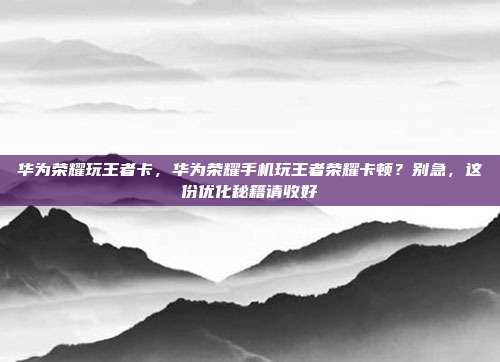 华为荣耀玩王者卡,华为荣耀手机玩王者荣耀卡顿?别急,这份优化秘籍请收好