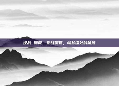 逆战 魔昆,逆战魔昆,峡谷深处的暗流