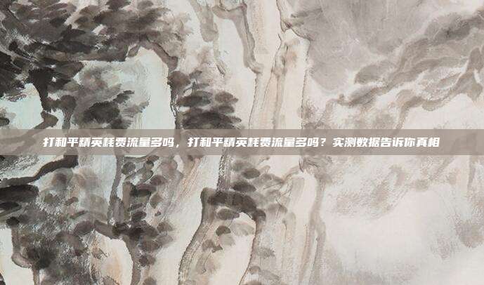 打和平精英耗费流量多吗,打和平精英耗费流量多吗?实测数据告诉你真相