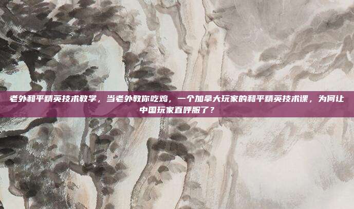 老外和平精英技术教学,当老外教你吃鸡,一个加拿大玩家的和平精英技术课,为何让中国玩家直呼服了?