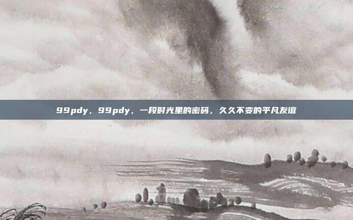 99pdy,99pdy,一段时光里的密码,久久不变的平凡友谊
