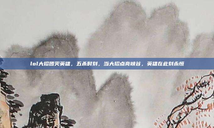lol大招团灭英雄,五杀时刻,当大招点亮峡谷,英雄在此刻永恒