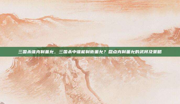三国杀谁克制董允,三国杀中谁能制衡董允?盘点克制董允的武将及策略