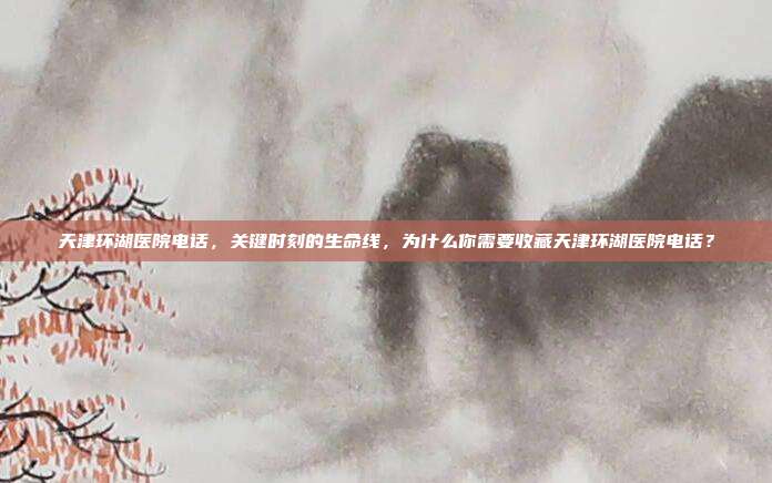 天津环湖医院电话,关键时刻的生命线,为什么你需要收藏天津环湖医院电话?
