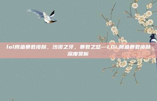 lol鳄鱼暴君皮肤,沙漠之牙,暴君之怒—LOL鳄鱼暴君皮肤深度赏析