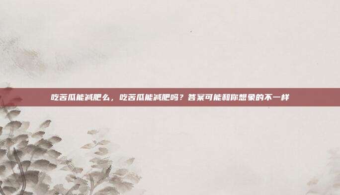 吃苦瓜能减肥么,吃苦瓜能减肥吗?答案可能和你想象的不一样