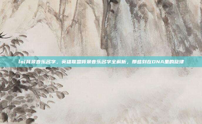 lol背景音乐名字,英雄联盟背景音乐名字全解析,那些刻在DNA里的旋律