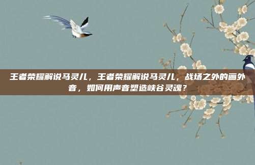 王者荣耀解说马灵儿,王者荣耀解说马灵儿,战场之外的画外音,如何用声音塑造峡谷灵魂?