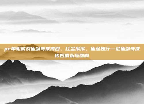 pc单机游戏仙剑奇侠传四,红尘滚滚,仙途独行—论仙剑奇侠传四的永恒回响