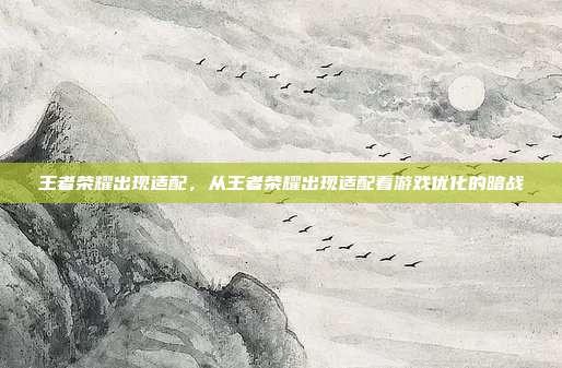 王者荣耀出现适配,从王者荣耀出现适配看游戏优化的暗战