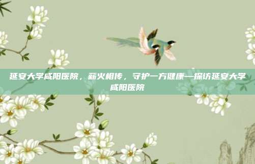 延安大学咸阳医院,薪火相传,守护一方健康—探访延安大学咸阳医院