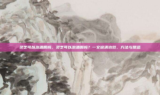 灵芝可以泡酒喝吗,灵芝可以泡酒喝吗?一文说清功效、方法与禁忌
