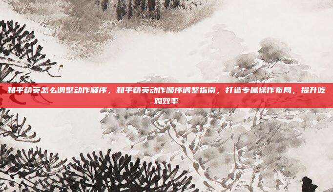 和平精英怎么调整动作顺序,和平精英动作顺序调整指南,打造专属操作布局,提升吃鸡效率