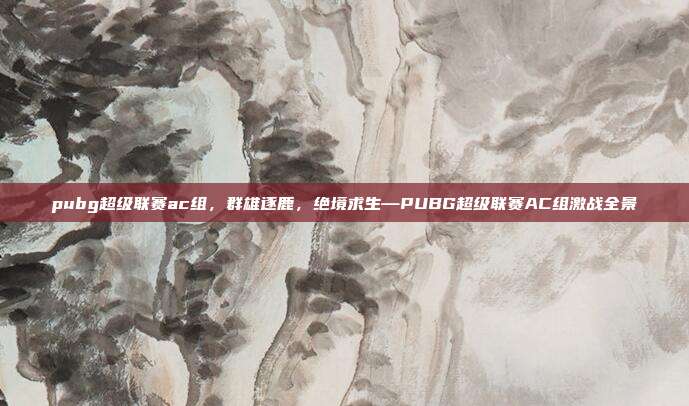 pubg超级联赛ac组,群雄逐鹿,绝境求生—PUBG超级联赛AC组激战全景