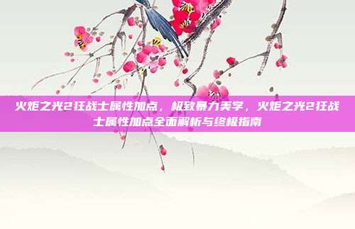 火炬之光2狂战士属性加点,极致暴力美学,火炬之光2狂战士属性加点全面解析与终极指南