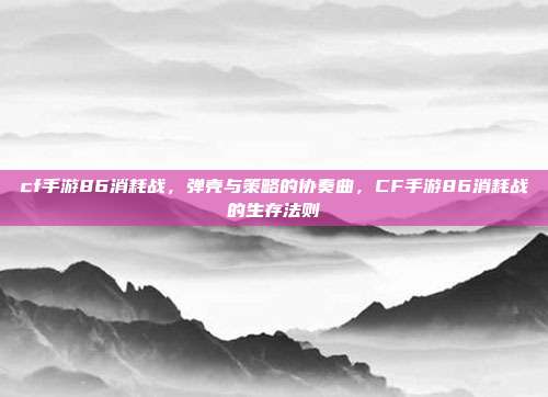 cf手游86消耗战,弹壳与策略的协奏曲,CF手游86消耗战的生存法则