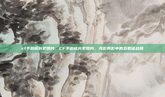 cf手游成长史图片,CF手游成长史图片,光影剪影中的五载征战路