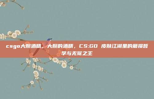 csgo大腕酒精,大腕的酒精,CS:GO 皮肤江湖里的磨损哲学与无冕之王