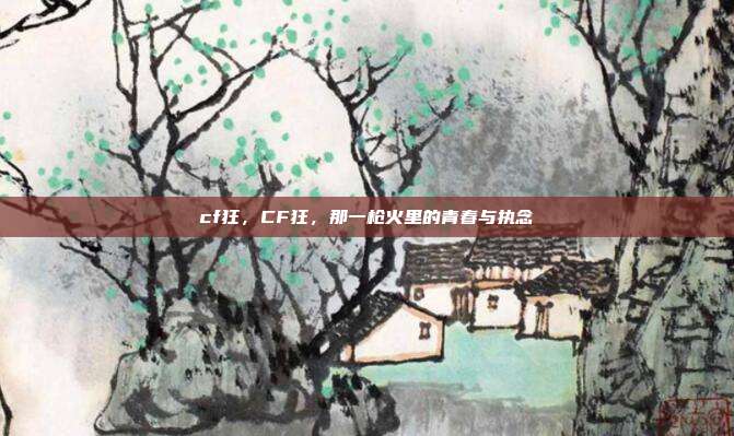 cf狂,CF狂,那一枪火里的青春与执念