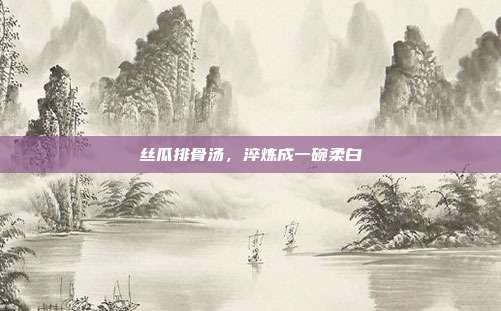 丝瓜排骨汤,淬炼成一碗柔白