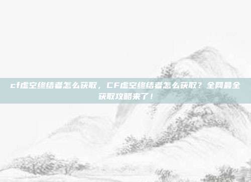 cf虚空终结者怎么获取,CF虚空终结者怎么获取?全网最全获取攻略来了!
