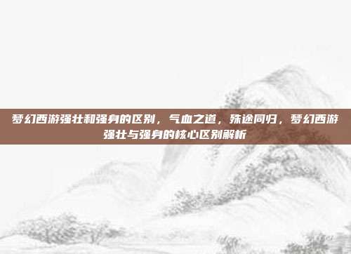 梦幻西游强壮和强身的区别,气血之道,殊途同归,梦幻西游强壮与强身的核心区别解析